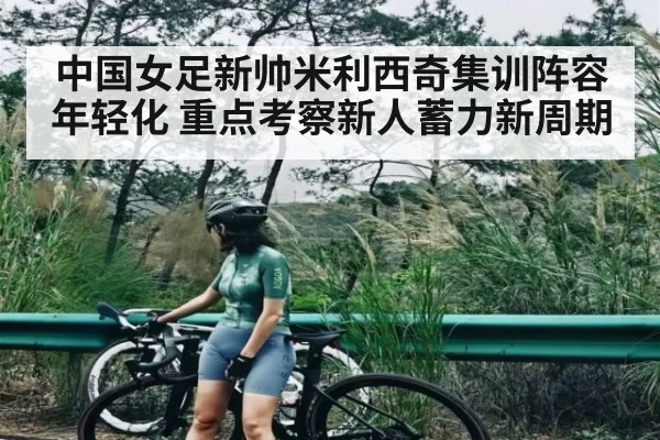 中国女足新帅米利西奇集训阵容年轻化 重点考察新人蓄力新周期